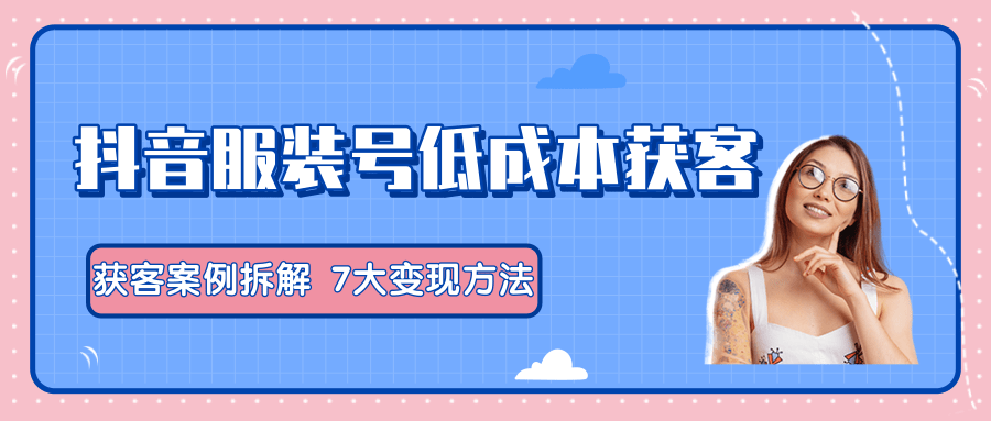 服装抖音号+获客的案例拆解，13种低成本获客方式，7大变现方法，直接上干货！-葛仙仙资源库