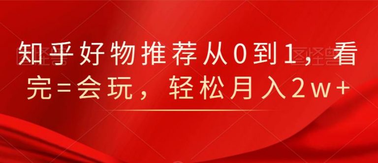 知乎好物推荐从0到1，看完=会玩，轻松月入2w+-葛仙仙资源库