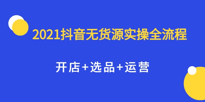 2021抖音无货源实操全流程，开店+选品+运营，全职兼职都可操作-葛仙仙资源库