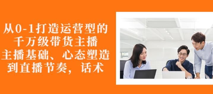 从0-1打造运营型的带货主播：主播基础、心态塑造，能力培养到直播节奏，话术进行全面讲-葛仙仙资源库