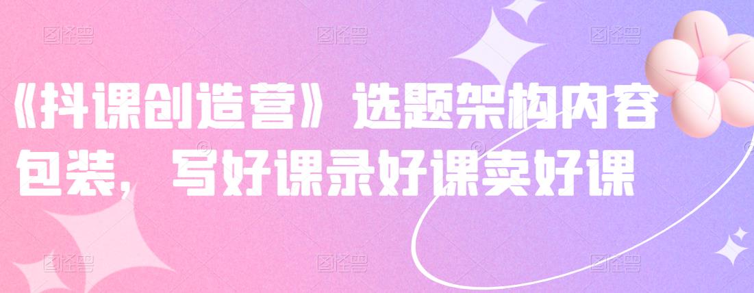 《抖课创造营》选题架构内容包装，写好课录好课卖好课-葛仙仙资源库