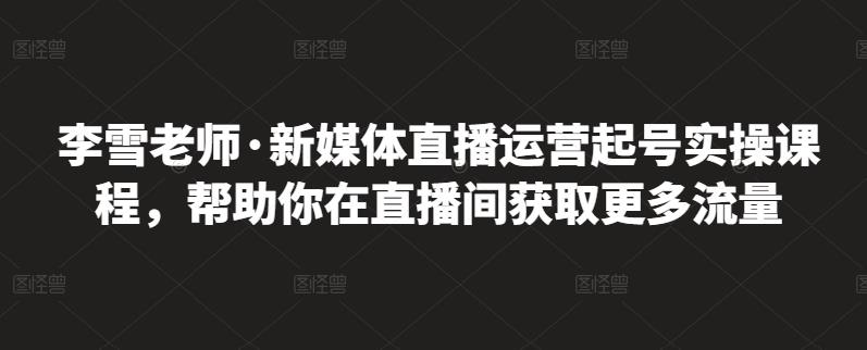 李雪老师·新媒体直播运营起号实操课程，帮助你在直播间获取更多流量-葛仙仙资源库
