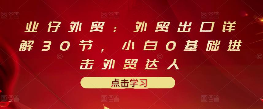 业仔外贸：外贸出口详解30节，小白0基础进击外贸达人 价值666元-葛仙仙资源库
