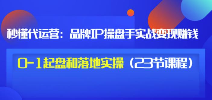 秒懂代运营：品牌IP操盘手实战赚钱，0-1起盘和落地实操（23节课程）价值199-葛仙仙资源库