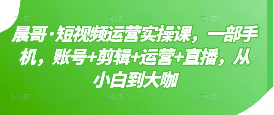 晨哥·短视频运营实操课，一部手机，账号+剪辑+运营+直播，从小白到大咖-葛仙仙资源库