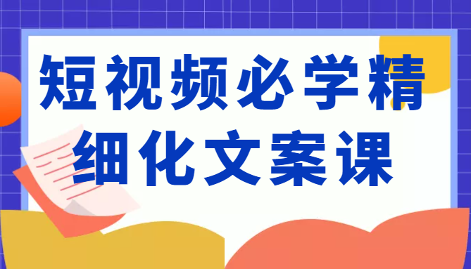 短视频必学精细化文案课，提升你的内容创作能力、升级迭代能力和变现力（价值333元）-葛仙仙资源库