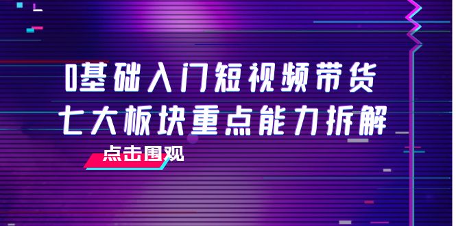0基础入门短视频带货，七大板块重点能力拆解，7节精品课4小时干货-葛仙仙资源库