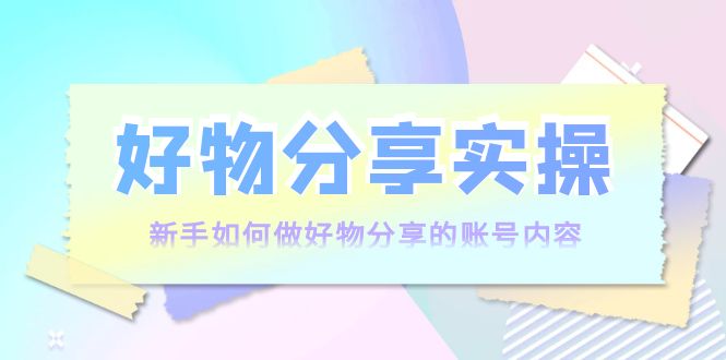 好物分享实操：新手如何做好物分享的账号内容，实操教学-葛仙仙资源库