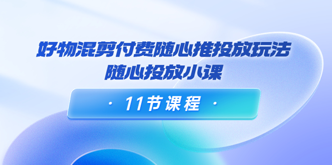 好物混剪付费随心推投放玩法，随心投放小课（11节课程）-葛仙仙资源库