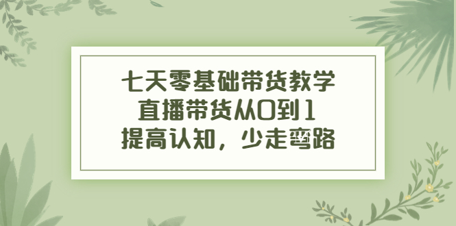 七天零基础带货教学，直播带货从0到1，提高认知，少走弯路-葛仙仙资源库