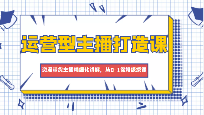 运营型主播打造课，资深带货主播精细化讲解，从0-1保姆级授课-葛仙仙资源库