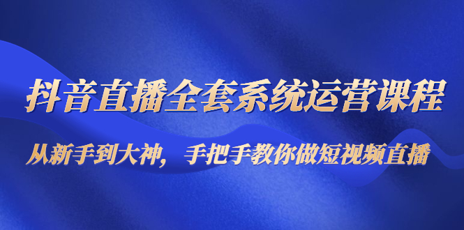 抖音直播全套系统运营课程：从新手到大神，手把手教你做直播短视频-葛仙仙资源库