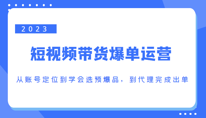 2023短视频带货爆单运营，从账号定位到学会选预爆品，到代理完成出单（价值1250元）-葛仙仙资源库