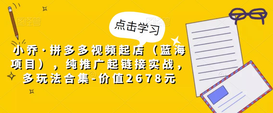 小乔·拼多多视频起店（蓝海项目），纯推广起链接实战，多玩法合集-价值2678元-葛仙仙资源库