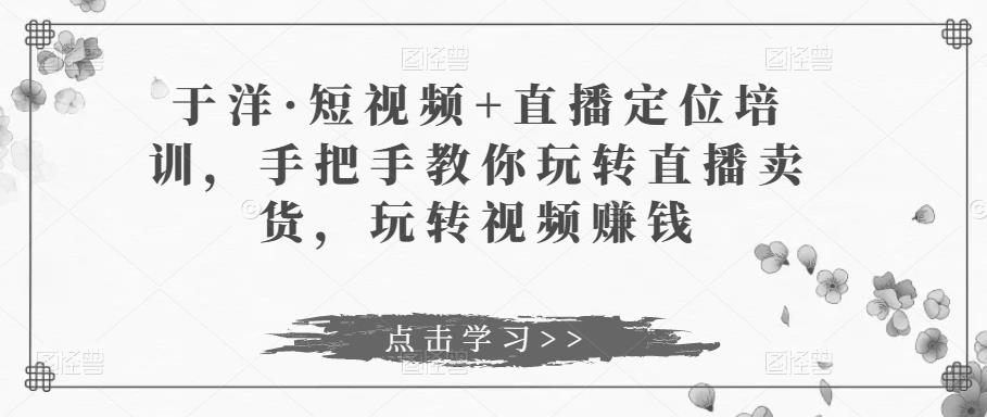 于洋·短视频+直播定位培训，手把手教你玩转直播卖货，玩转视频赚钱-葛仙仙资源库