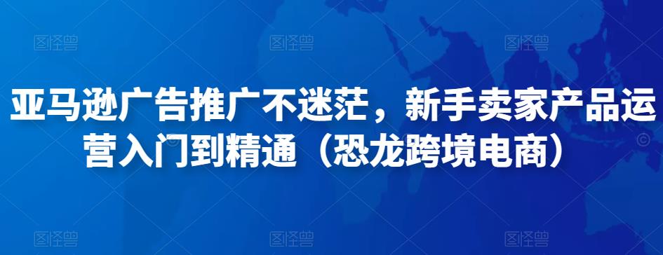 亚马逊广告推广不迷茫，新手卖家产品运营入门到精通（恐龙跨境电商）-葛仙仙资源库