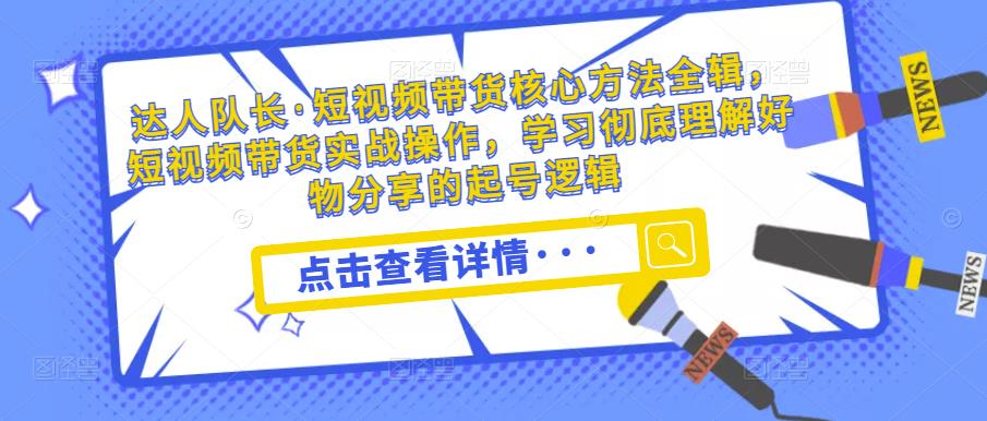 达人队长·短视频带货核心方法全辑，短视频带货实战操作，学习彻底理解好物分享的起号逻辑-葛仙仙资源库
