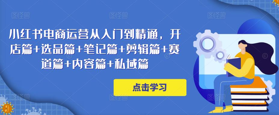 小红书电商运营从入门到精通，开店篇+选品篇+笔记篇+剪辑篇+赛道篇+内容篇+私域篇-葛仙仙资源库