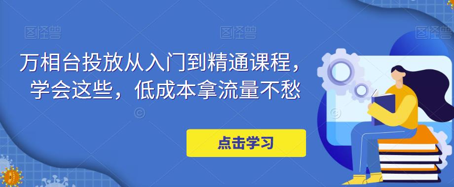 万相台投放从入门到精通课程，学会这些，低成本拿流量不愁-葛仙仙资源库
