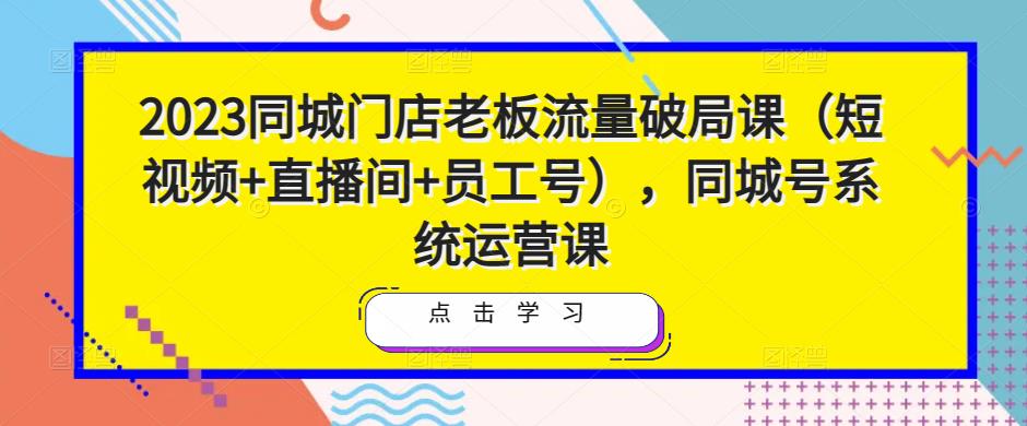 2023同城门店老板流量破局课（短视频+直播间+员工号），同城号系统运营课-葛仙仙资源库