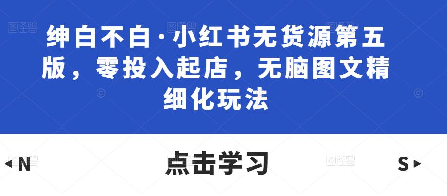 绅白不白·小红书无货源第五版，零投入起店，无脑图文精细化玩法-葛仙仙资源库