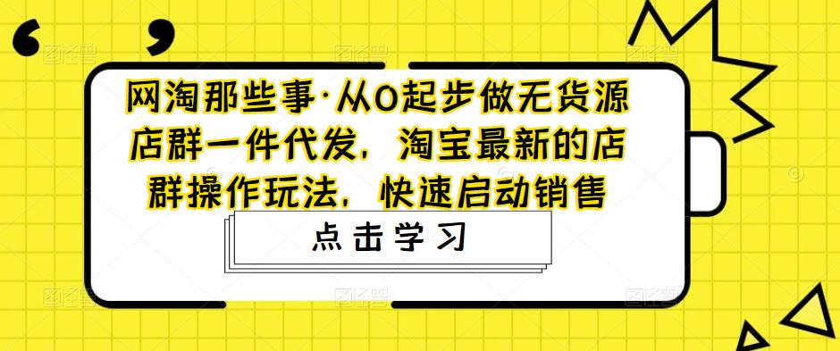网淘那些事·从0起步做无货源店群一件代发，淘宝最新的店群操作玩法，快速启动销售-葛仙仙资源库