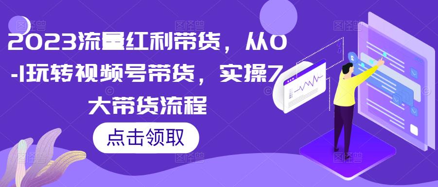 2023流量红利带货，从0-1玩转视频号带货，实操7大带货流程-葛仙仙资源库