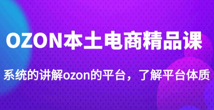 老迟·OZON本土电商精品课，系统的讲解ozon的平台，学完可独自运营ozon的店铺-葛仙仙资源库