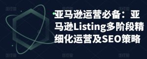 亚马逊运营必备：亚马逊Listing多阶段精细化运营及SEO策略-葛仙仙资源库
