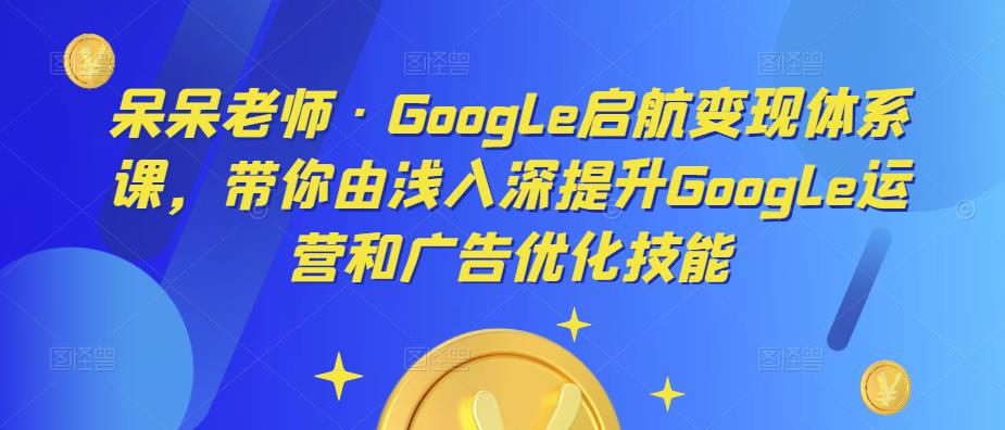 呆呆老师·Google启航变现体系课，带你由浅入深提升Google运营和广告优化技能-葛仙仙资源库