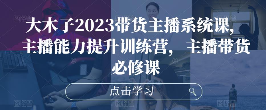 大木子2023带货主播系统课，主播能力提升训练营，主播带货必修课-葛仙仙资源库