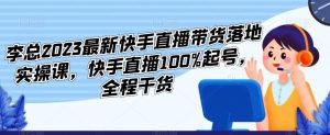 李总2023最新快手直播带货落地实操课，快手直播100%起号，全程干货-葛仙仙资源库