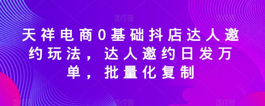 天祥电商0基础抖店达人邀约玩法，达人邀约日发万单，批量化复制-葛仙仙资源库