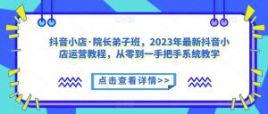 抖音小店·院长弟子班,2023年最新抖音小店运营教程,从零到一手把手系统教学-葛仙仙资源库