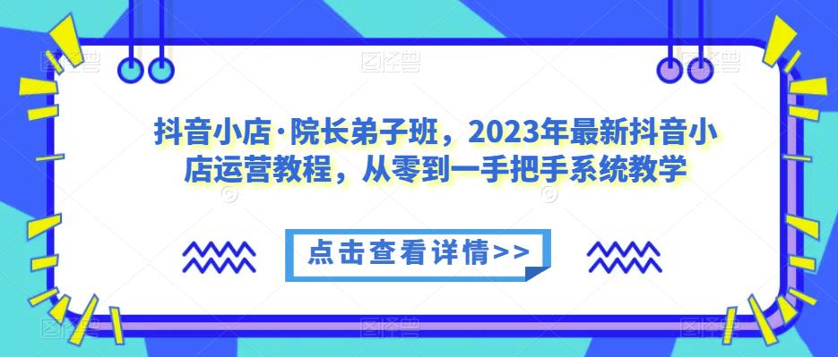 抖音小店·院长弟子班，2023年最新抖音小店运营教程，从零到一手把手系统教学-葛仙仙资源库