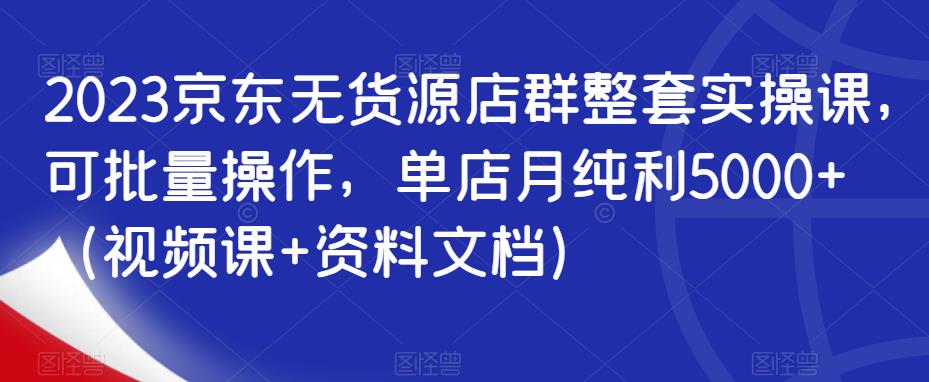 2023京东无货源店群整套实操课，可批量操作，单店月纯利5000+（视频课+资料文档）-葛仙仙资源库