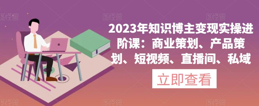 2023年知识博主变现实操进阶课：商业策划、产品策划、短视频、直播间、私域-葛仙仙资源库