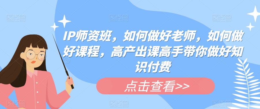 IP师资班，如何做好老师，如何做好课程，高产出课高手带你做好知识付费-葛仙仙资源库