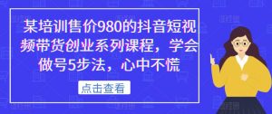某培训售价980的抖音短视频带货创业系列课程，学会做号5步法，心中不慌-葛仙仙资源库