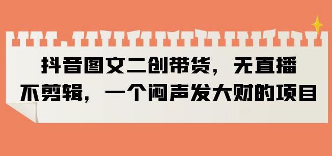抖音图文二创带货，无直播，不剪辑，一个闷声发大财的项目【揭秘】-葛仙仙资源库