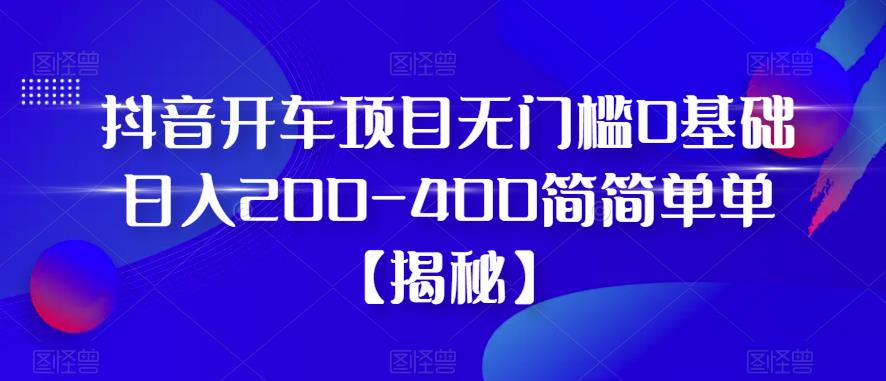 抖音开车项目，无门槛0基础日入200-400简简单单【揭秘】-葛仙仙资源库