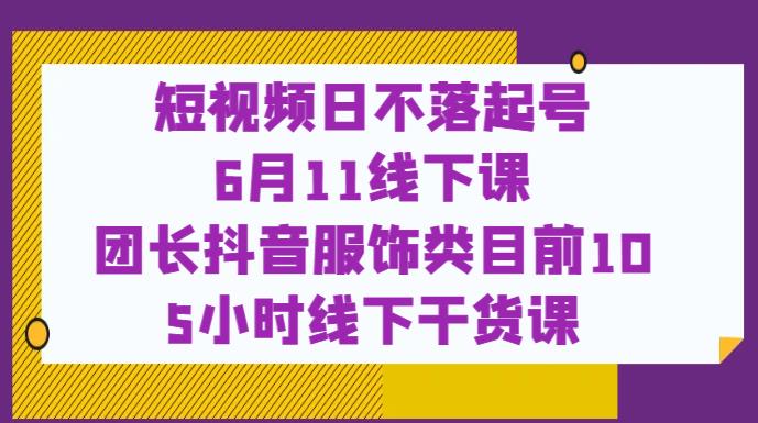 短视频日不落起号【6月11线下课】团长抖音服饰类目前10 5小时线下干货课-葛仙仙资源库