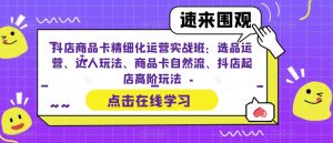 抖店商品卡精细化运营实战班:选品运营、达人玩法、商品卡自然流、抖店起店高阶玩法-葛仙仙资源库