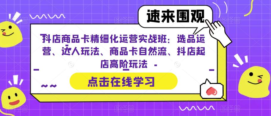 抖店商品卡精细化运营实战班：选品运营、达人玩法、商品卡自然流、抖店起店高阶玩法-葛仙仙资源库