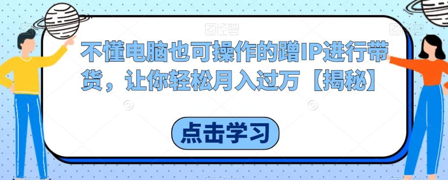 不懂电脑也可操作的蹭IP进行带货，让你轻松月入过万【揭秘】-葛仙仙资源库