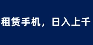租赁手机蓝海项目,轻松到日入上千,小白0成本直接上手【揭秘】-葛仙仙资源库