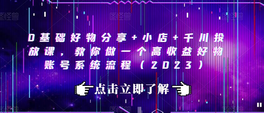 0基础好物分享+小店+千川投放课，教你做一个高收益好物账号系统流程（2023）-葛仙仙资源库