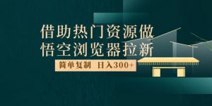 最新借助热门资源悟空浏览器拉新玩法,日入300+,人人可做,每天1小时【揭秘】-葛仙仙资源库
