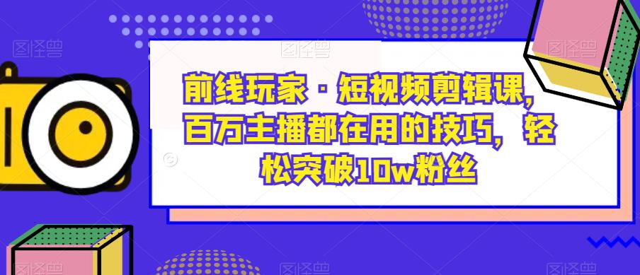 前线玩家·短视频剪辑课，百万主播都在用的技巧，轻松突破10w粉丝-葛仙仙资源库