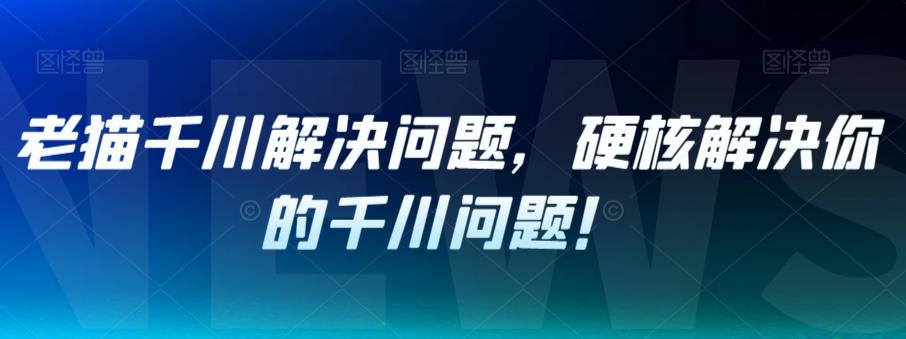 老猫千川解决问题，硬核解决你的千川问题！-葛仙仙资源库